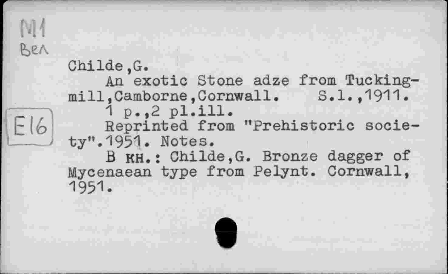 ﻿El 6 __і
Ml
Ьел
ChiIde,G.
An exotic Stone adze from Tucking-mill,Camborne »Cornwall.	S.l.,1911•
1 p.,2 pl.ill.
Reprinted from ’’Prehistoric society”. 1951» Notes.
В кН. : Childe,G. Bronze dagger of Mycenaean type from Pelynt. Cornwall, 1951.